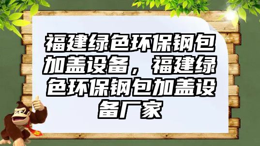 福建綠色環(huán)保鋼包加蓋設(shè)備，福建綠色環(huán)保鋼包加蓋設(shè)備廠家