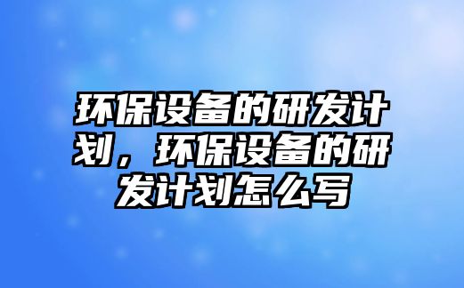 環(huán)保設(shè)備的研發(fā)計(jì)劃，環(huán)保設(shè)備的研發(fā)計(jì)劃怎么寫(xiě)