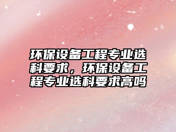 環(huán)保設(shè)備工程專業(yè)選科要求，環(huán)保設(shè)備工程專業(yè)選科要求高嗎
