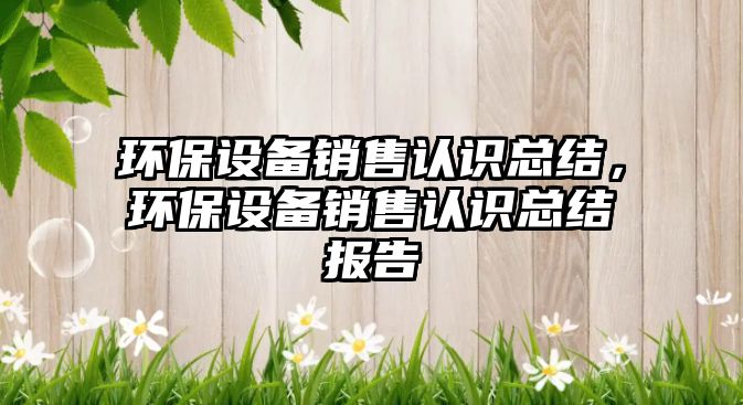 環(huán)保設(shè)備銷售認(rèn)識總結(jié)，環(huán)保設(shè)備銷售認(rèn)識總結(jié)報(bào)告