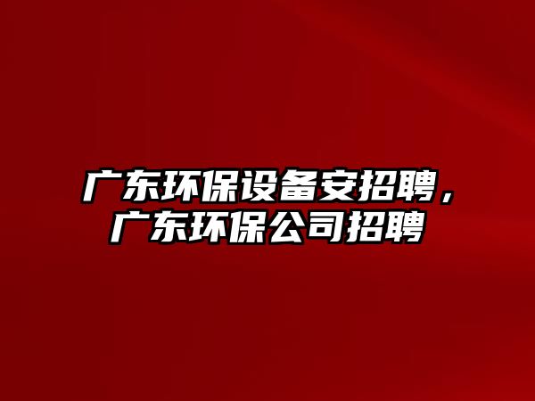 廣東環(huán)保設(shè)備安招聘，廣東環(huán)保公司招聘
