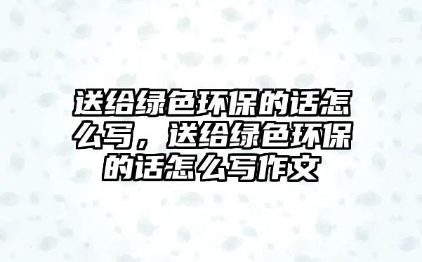 送給綠色環(huán)保的話怎么寫，送給綠色環(huán)保的話怎么寫作文