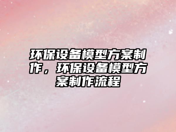 環(huán)保設備模型方案制作，環(huán)保設備模型方案制作流程