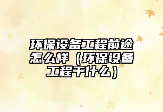 環(huán)保設備工程前途怎么樣（環(huán)保設備工程干什么）