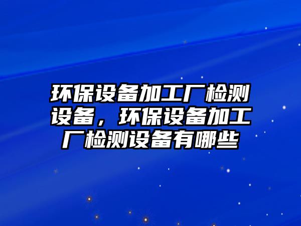 環(huán)保設(shè)備加工廠檢測設(shè)備，環(huán)保設(shè)備加工廠檢測設(shè)備有哪些