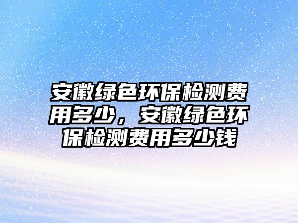 安徽綠色環(huán)保檢測費用多少，安徽綠色環(huán)保檢測費用多少錢