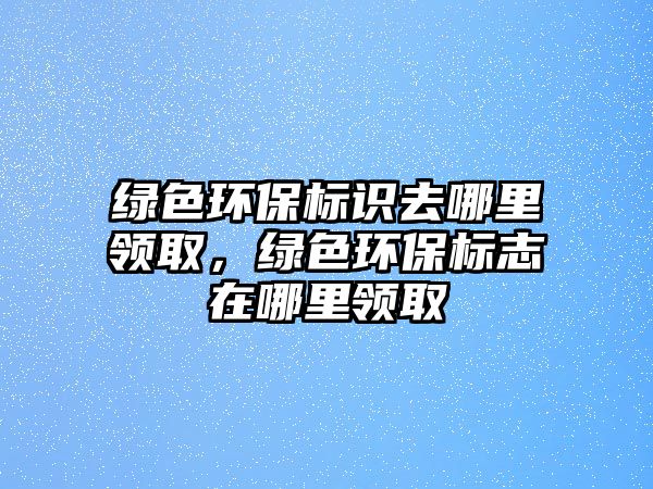 綠色環(huán)保標識去哪里領(lǐng)取，綠色環(huán)保標志在哪里領(lǐng)取