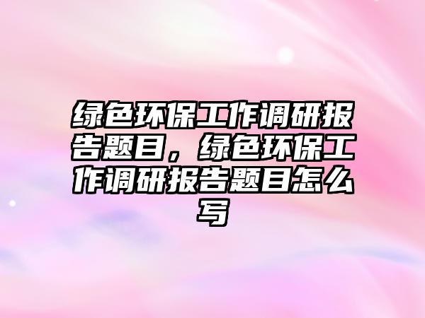 綠色環(huán)保工作調研報告題目，綠色環(huán)保工作調研報告題目怎么寫