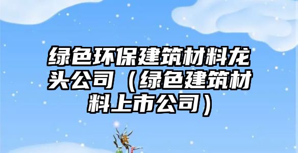綠色環(huán)保建筑材料龍頭公司（綠色建筑材料上市公司）