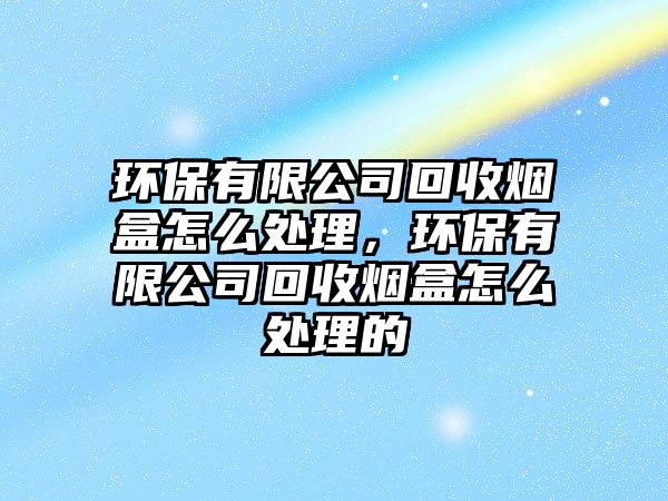 環(huán)保有限公司回收煙盒怎么處理，環(huán)保有限公司回收煙盒怎么處理的