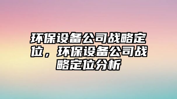 環(huán)保設(shè)備公司戰(zhàn)略定位，環(huán)保設(shè)備公司戰(zhàn)略定位分析