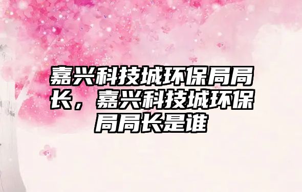 嘉興科技城環(huán)保局局長(zhǎng)，嘉興科技城環(huán)保局局長(zhǎng)是誰(shuí)