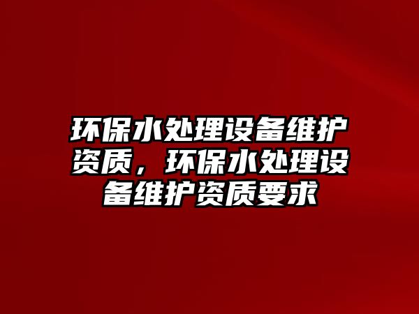 環(huán)保水處理設(shè)備維護(hù)資質(zhì)，環(huán)保水處理設(shè)備維護(hù)資質(zhì)要求