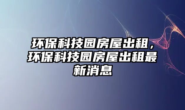 環(huán)保科技園房屋出租，環(huán)?？萍紙@房屋出租最新消息