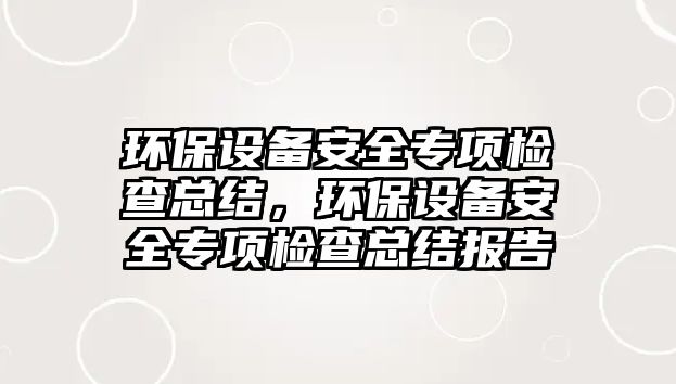 環(huán)保設備安全專項檢查總結，環(huán)保設備安全專項檢查總結報告
