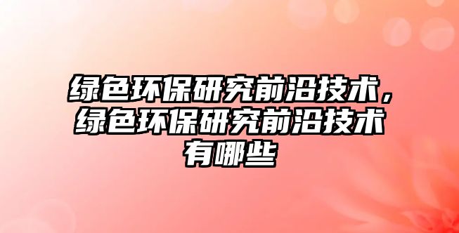綠色環(huán)保研究前沿技術(shù)，綠色環(huán)保研究前沿技術(shù)有哪些