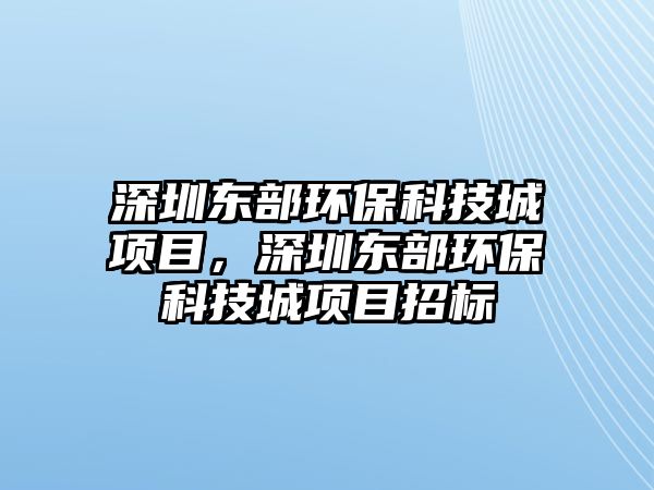 深圳東部環(huán)?？萍汲琼椖?，深圳東部環(huán)保科技城項目招標(biāo)