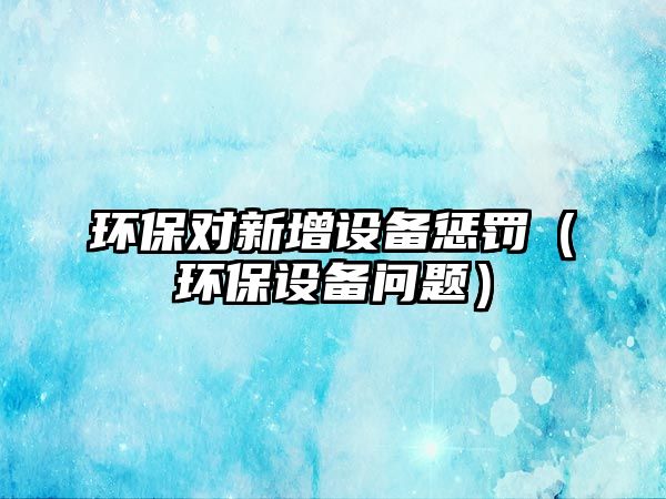 環(huán)保對新增設(shè)備懲罰（環(huán)保設(shè)備問題）