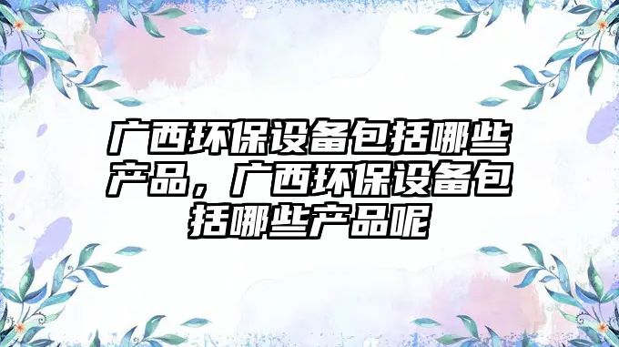 廣西環(huán)保設(shè)備包括哪些產(chǎn)品，廣西環(huán)保設(shè)備包括哪些產(chǎn)品呢