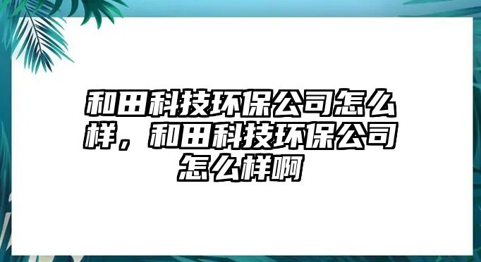 和田科技環(huán)保公司怎么樣，和田科技環(huán)保公司怎么樣啊