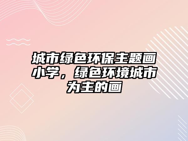 城市綠色環(huán)保主題畫小學，綠色環(huán)境城市為主的畫