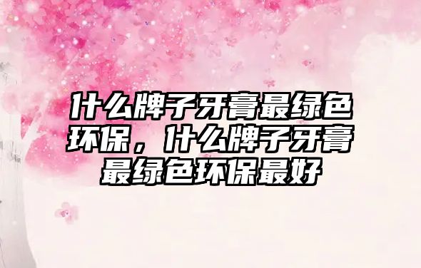 什么牌子牙膏最綠色環(huán)保，什么牌子牙膏最綠色環(huán)保最好