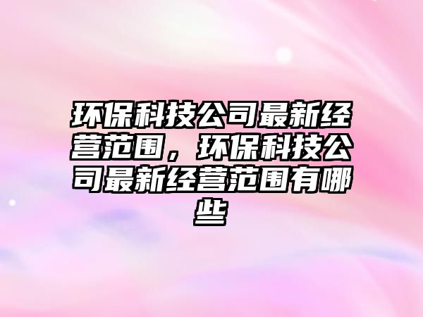 環(huán)保科技公司最新經(jīng)營(yíng)范圍，環(huán)保科技公司最新經(jīng)營(yíng)范圍有哪些