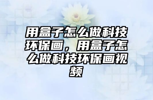 用盒子怎么做科技環(huán)保畫，用盒子怎么做科技環(huán)保畫視頻