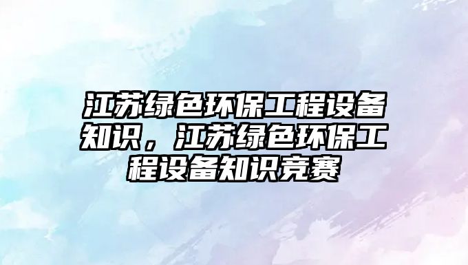 江蘇綠色環(huán)保工程設(shè)備知識(shí)，江蘇綠色環(huán)保工程設(shè)備知識(shí)競(jìng)賽