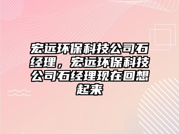 宏遠(yuǎn)環(huán)保科技公司石經(jīng)理，宏遠(yuǎn)環(huán)?？萍脊臼?jīng)理現(xiàn)在回想起來(lái)