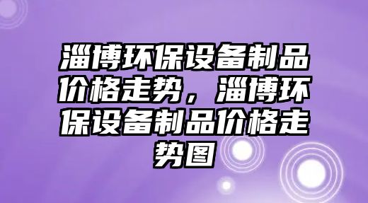 淄博環(huán)保設(shè)備制品價(jià)格走勢(shì)，淄博環(huán)保設(shè)備制品價(jià)格走勢(shì)圖