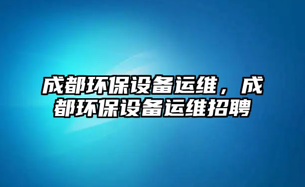 成都環(huán)保設(shè)備運(yùn)維，成都環(huán)保設(shè)備運(yùn)維招聘