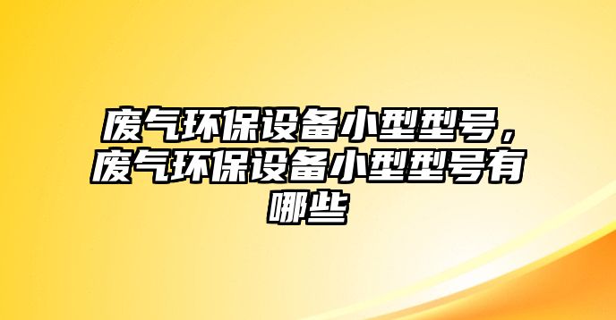 廢氣環(huán)保設(shè)備小型型號(hào)，廢氣環(huán)保設(shè)備小型型號(hào)有哪些