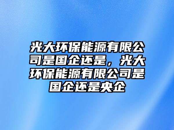 光大環(huán)保能源有限公司是國(guó)企還是，光大環(huán)保能源有限公司是國(guó)企還是央企