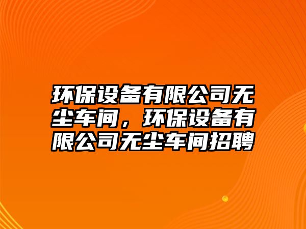 環(huán)保設(shè)備有限公司無塵車間，環(huán)保設(shè)備有限公司無塵車間招聘