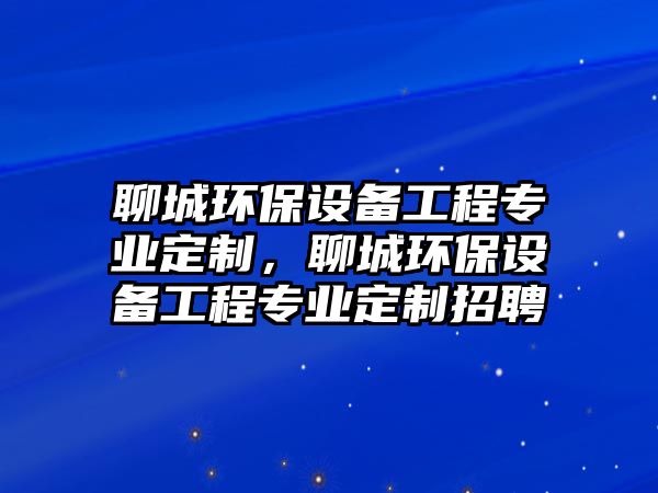 聊城環(huán)保設(shè)備工程專業(yè)定制，聊城環(huán)保設(shè)備工程專業(yè)定制招聘