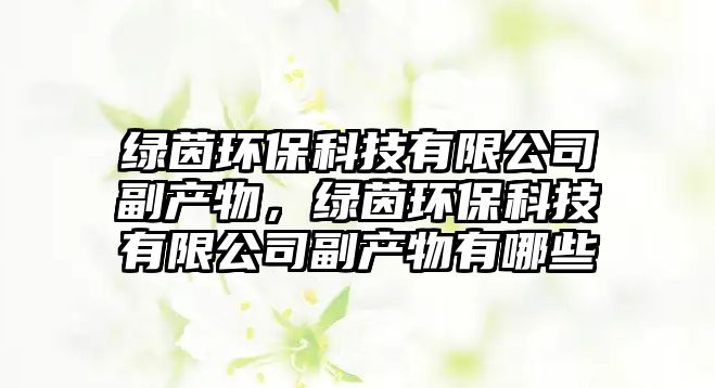 綠茵環(huán)?？萍加邢薰靖碑a(chǎn)物，綠茵環(huán)保科技有限公司副產(chǎn)物有哪些