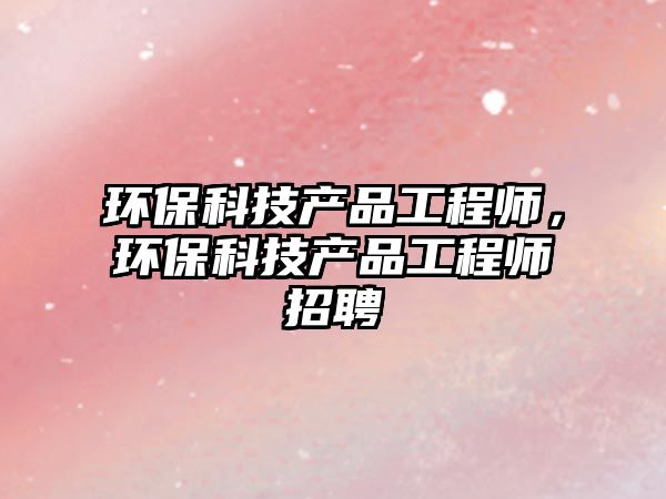 環(huán)保科技產(chǎn)品工程師，環(huán)保科技產(chǎn)品工程師招聘