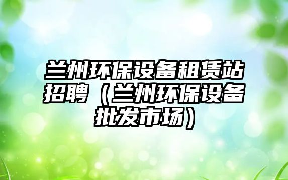 蘭州環(huán)保設(shè)備租賃站招聘（蘭州環(huán)保設(shè)備批發(fā)市場(chǎng)）