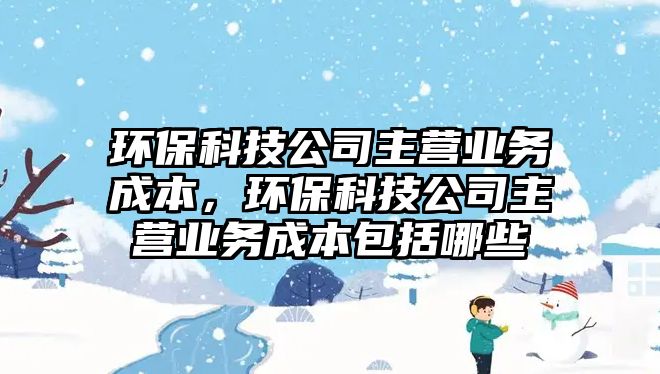 環(huán)?？萍脊局鳡I(yíng)業(yè)務(wù)成本，環(huán)?？萍脊局鳡I(yíng)業(yè)務(wù)成本包括哪些