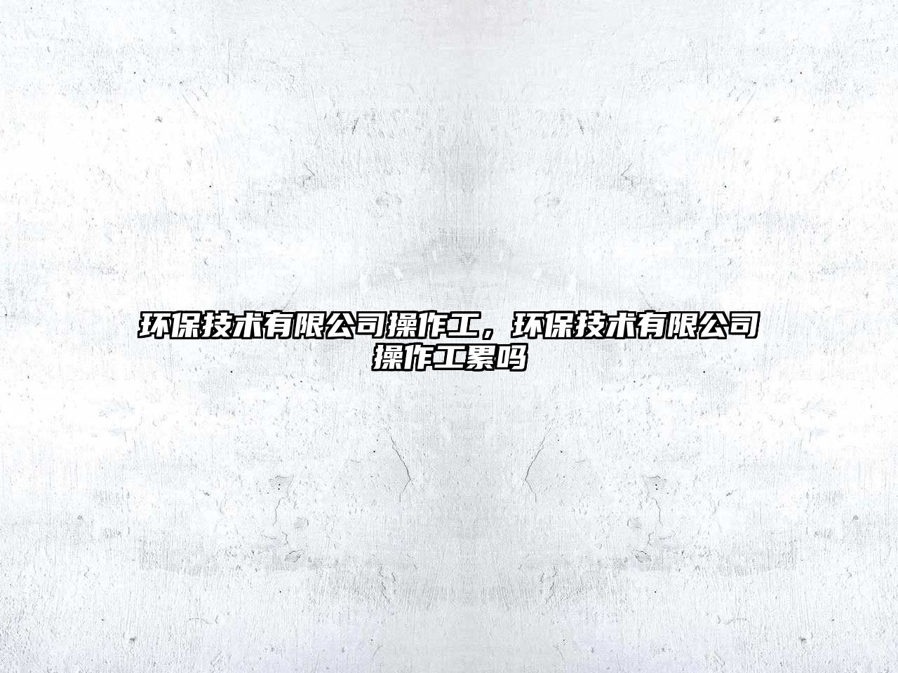 環(huán)保技術(shù)有限公司操作工，環(huán)保技術(shù)有限公司操作工累嗎