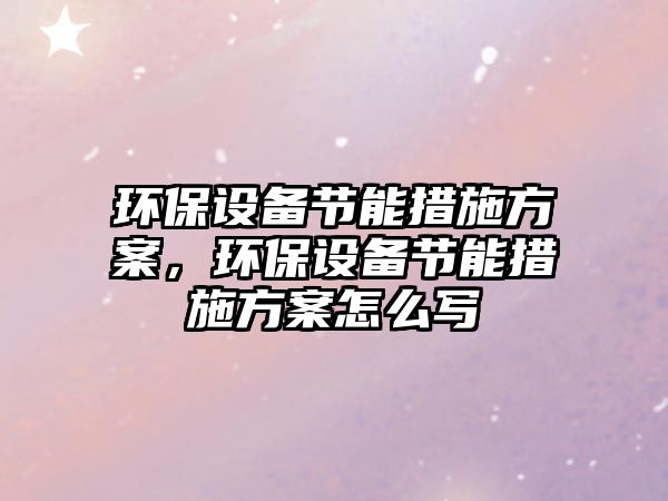 環(huán)保設(shè)備節(jié)能措施方案，環(huán)保設(shè)備節(jié)能措施方案怎么寫