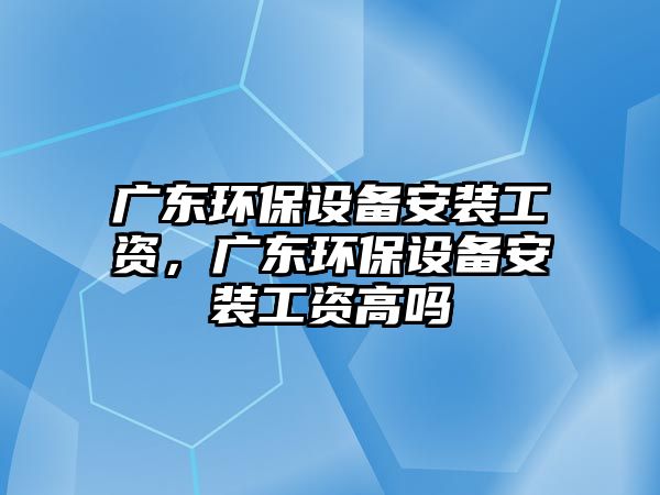 廣東環(huán)保設備安裝工資，廣東環(huán)保設備安裝工資高嗎