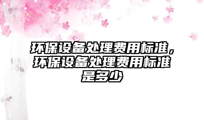 環(huán)保設(shè)備處理費用標(biāo)準(zhǔn)，環(huán)保設(shè)備處理費用標(biāo)準(zhǔn)是多少
