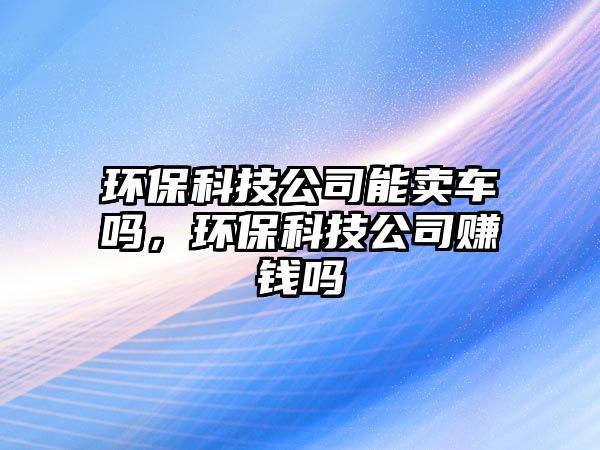環(huán)保科技公司能賣車嗎，環(huán)保科技公司賺錢嗎