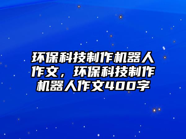 環(huán)?？萍贾谱鳈C(jī)器人作文，環(huán)?？萍贾谱鳈C(jī)器人作文400字