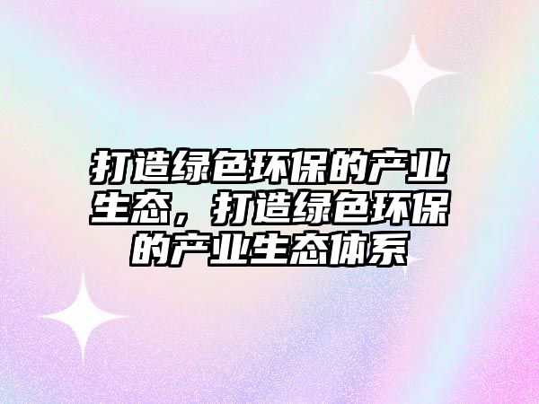 打造綠色環(huán)保的產業(yè)生態(tài)，打造綠色環(huán)保的產業(yè)生態(tài)體系