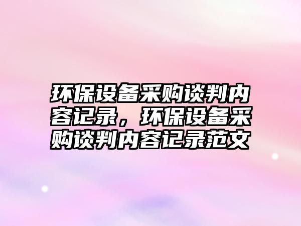 環(huán)保設(shè)備采購(gòu)談判內(nèi)容記錄，環(huán)保設(shè)備采購(gòu)談判內(nèi)容記錄范文
