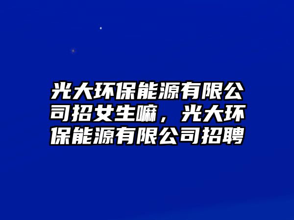 光大環(huán)保能源有限公司招女生嘛，光大環(huán)保能源有限公司招聘