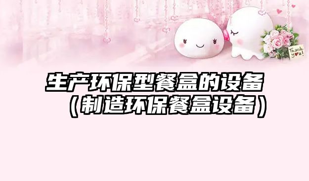 生產(chǎn)環(huán)保型餐盒的設備（制造環(huán)保餐盒設備）